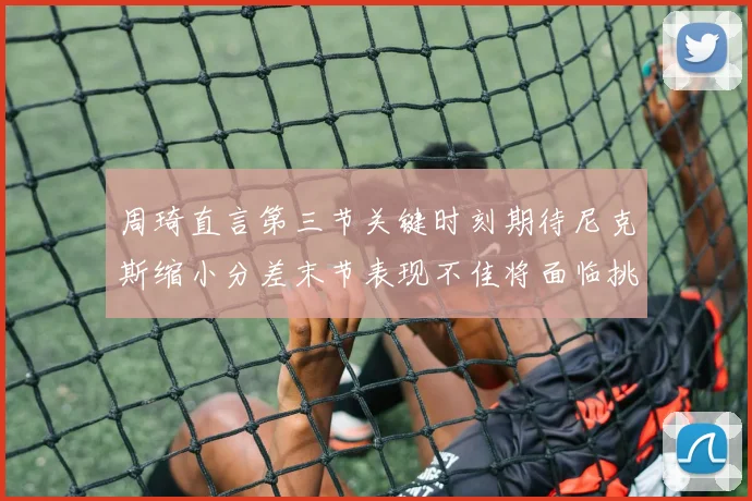 周琦直言第三节关键时刻期待尼克斯缩小分差末节表现不佳将面临挑战