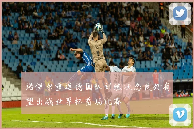 诺伊尔重返德国队训练状态良好有望出战世界杯首场比赛