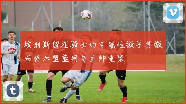 埃利斯留在骑士的可能性微乎其微或将加盟篮网与主帅重聚