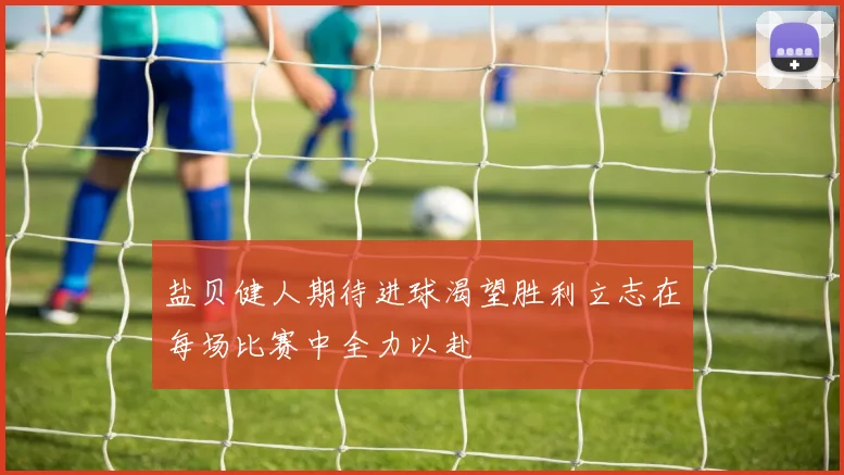 盐贝健人期待进球渴望胜利立志在每场比赛中全力以赴