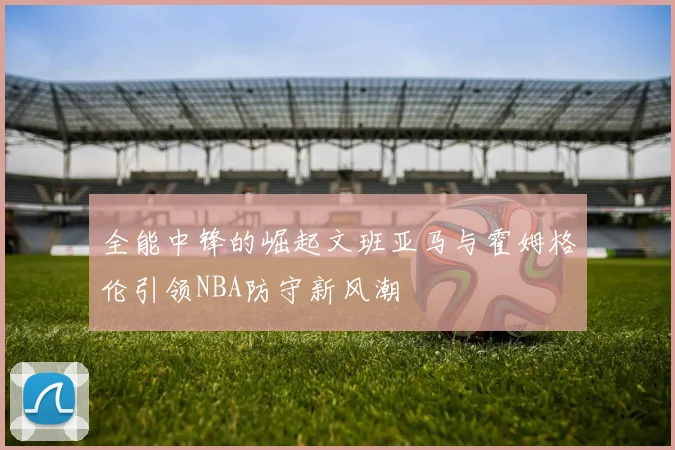 全能中锋的崛起文班亚马与霍姆格伦引领NBA防守新风潮
