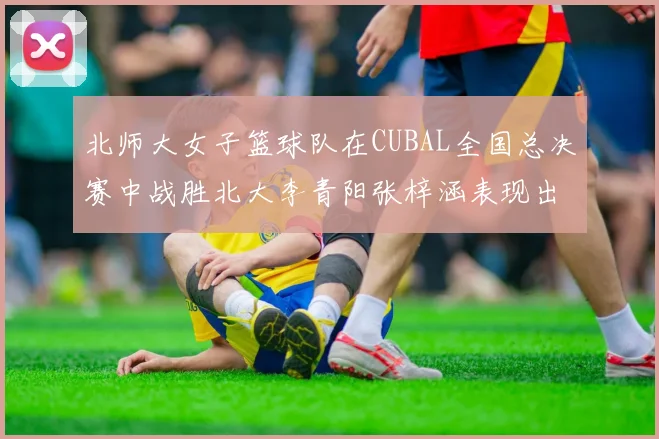 北师大女子篮球队在CUBAL全国总决赛中战胜北大李青阳张梓涵表现出色助力胜利