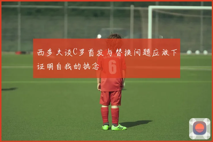 西多夫谈C罗首发与替换问题应放下证明自我的执念