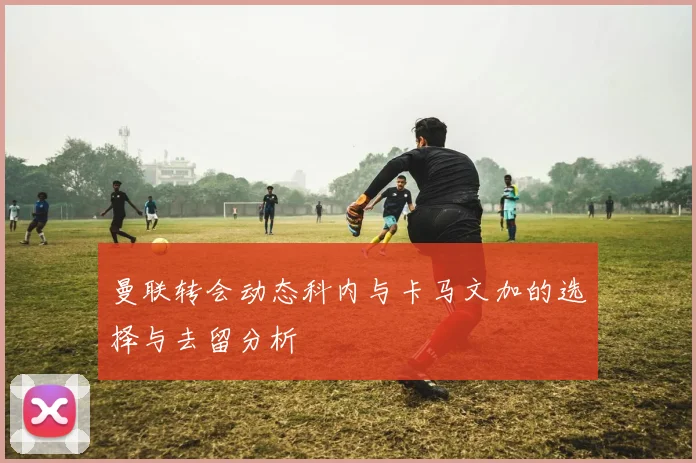 曼联转会动态科内与卡马文加的选择与去留分析