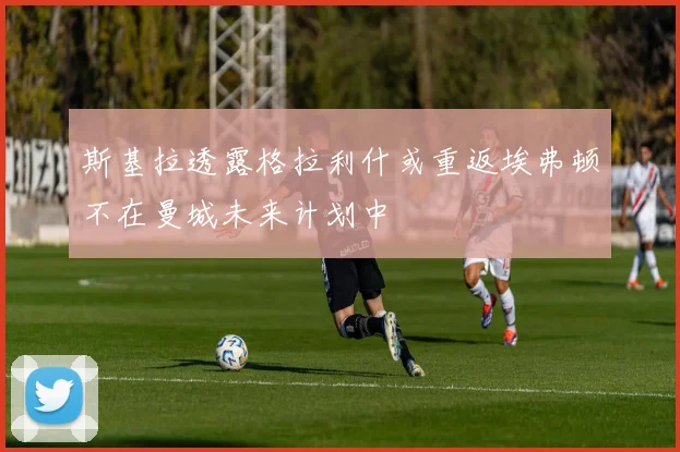 斯基拉透露格拉利什或重返埃弗顿不在曼城未来计划中
