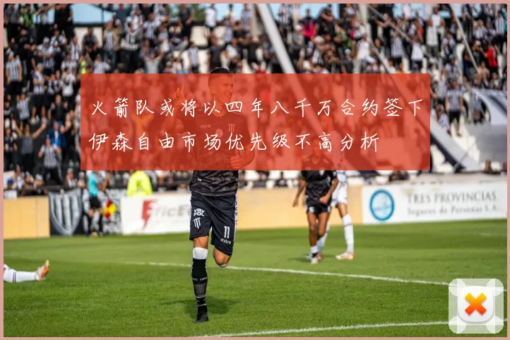 火箭队或将以四年八千万合约签下伊森自由市场优先级不高分析