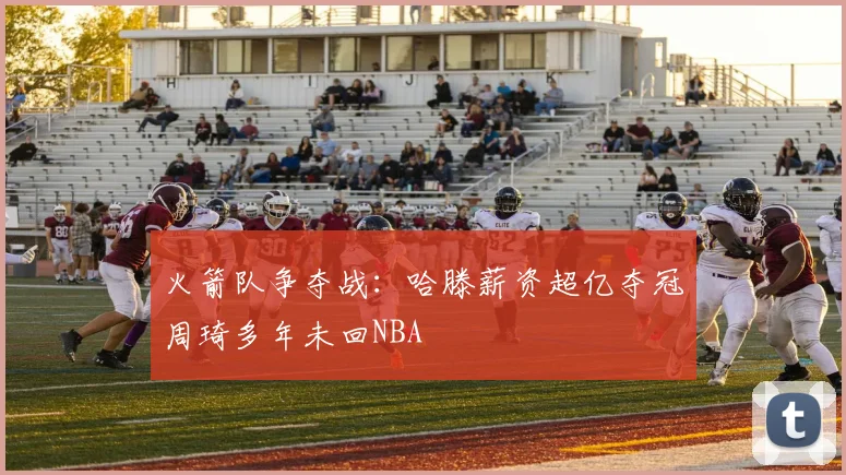 火箭队争夺战：哈滕薪资超亿夺冠周琦多年未回NBA