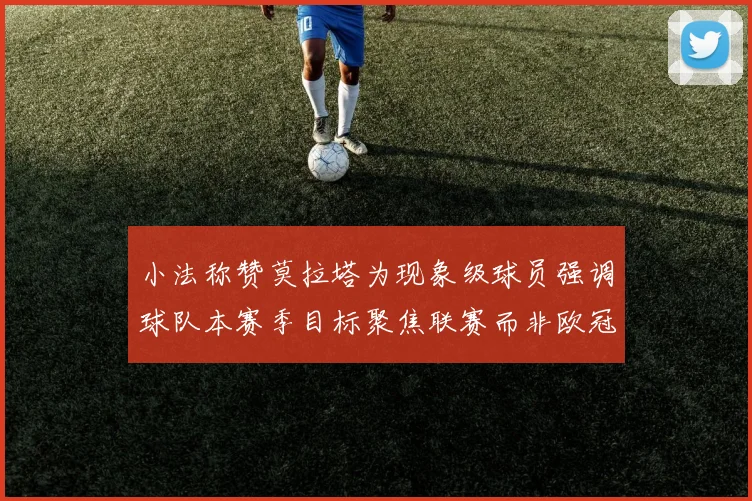 小法称赞莫拉塔为现象级球员强调球队本赛季目标聚焦联赛而非欧冠